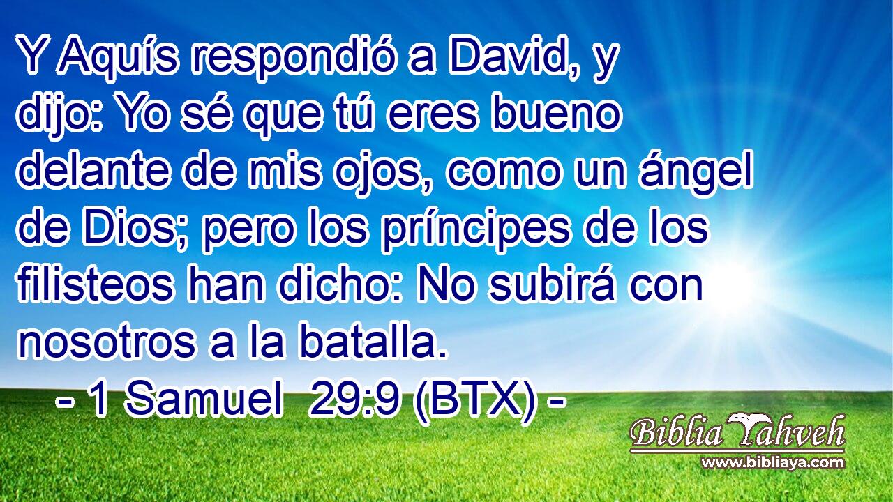 Y Aquís respondió a David, y dijo: Yo sé que tú eres bueno delante de mis ojos, como un ángel de Dios; pero los príncipes de los filisteos han dicho: No subirá con nosotros a la batalla.