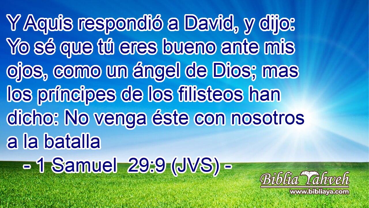 Y Aquis respondió a David, y dijo: Yo sé que tú eres bueno ante mis ojos, como un ángel de Dios; mas los príncipes de los filisteos han dicho: No venga éste con nosotros a la batalla