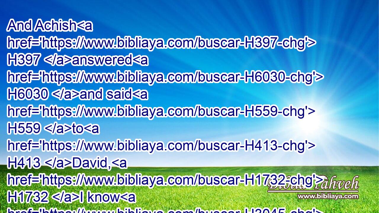 And Achish H397 answered H6030 and said H559 to H413 David, H1732 I know H3045 that H3588 thou H859 art good H2896 in my sight, H5869 as an angel H4397 of God: H430 notwithstanding H389 the princes H8269 of the Philistines H6430 have said, H559 He shall not H3808 go up H5927 with H5973 us to the battle.H4421