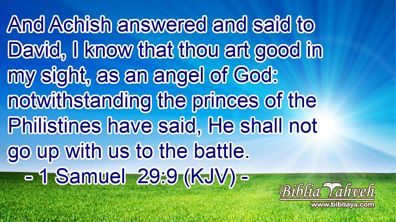 And Achish answered and said to David, I know that thou art good in my sight, as an angel of God: notwithstanding the princes of the Philistines have said, He shall not go up with us to the battle.