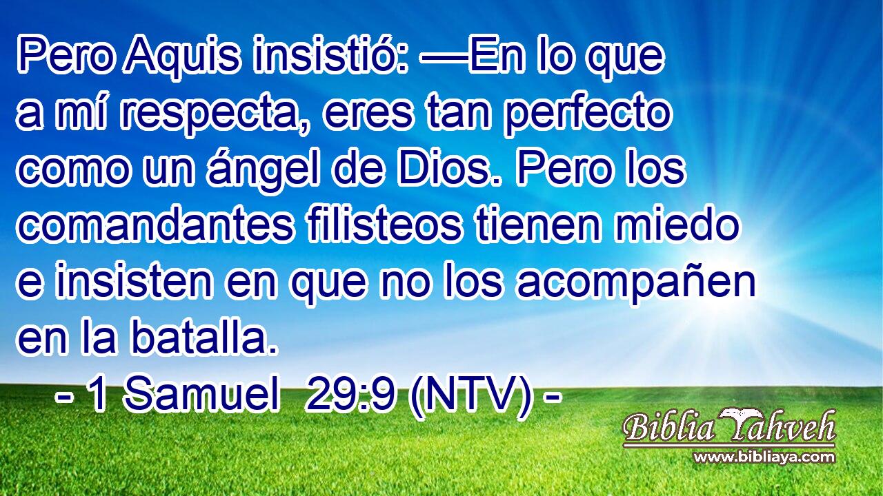 Pero Aquis insistió: —En lo que a mí respecta, eres tan perfecto como un ángel de Dios. Pero los comandantes filisteos tienen miedo e insisten en que no los acompañen en la batalla.