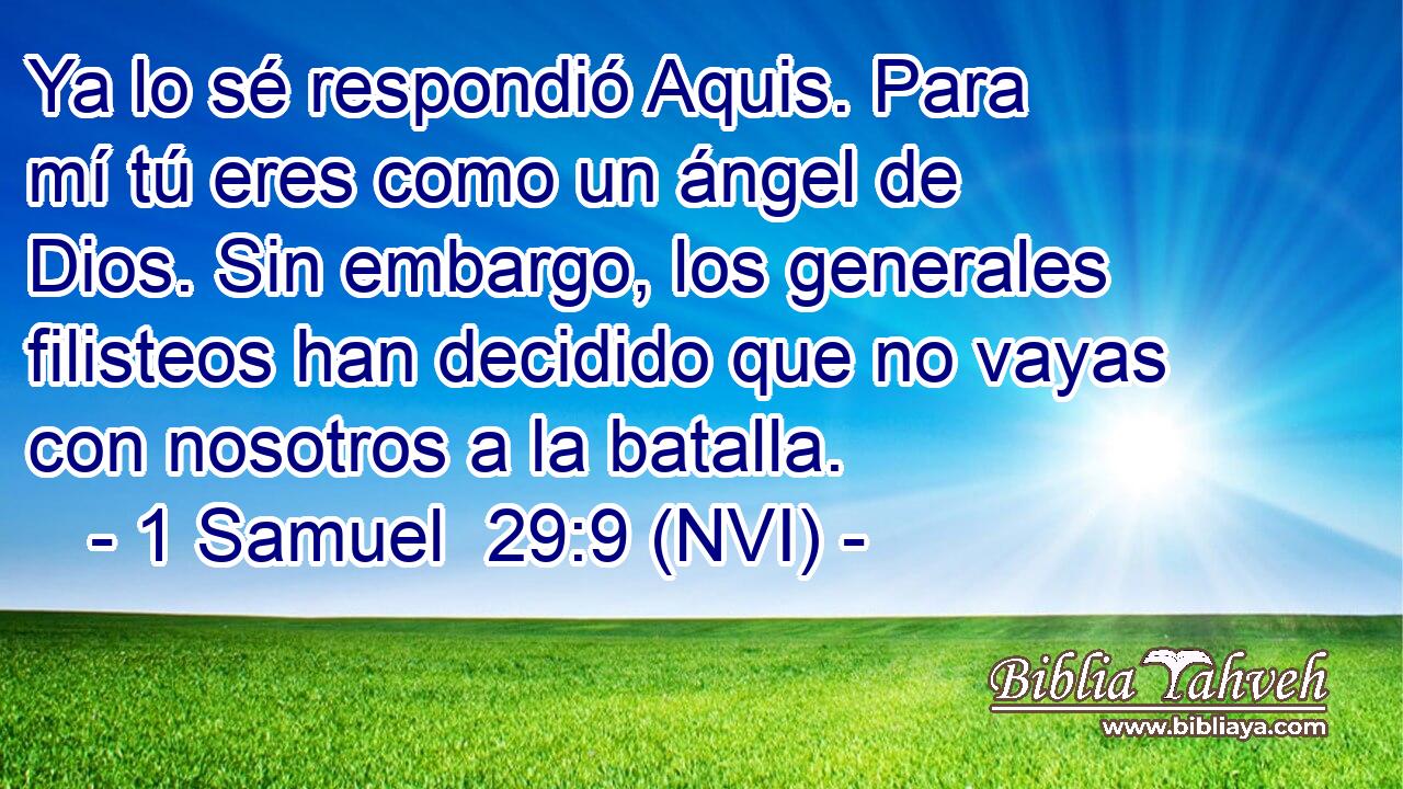  Ya lo sé respondió Aquis. Para mí tú eres como un ángel de Dios. Sin embargo, los generales filisteos han decidido que no vayas con nosotros a la batalla. 