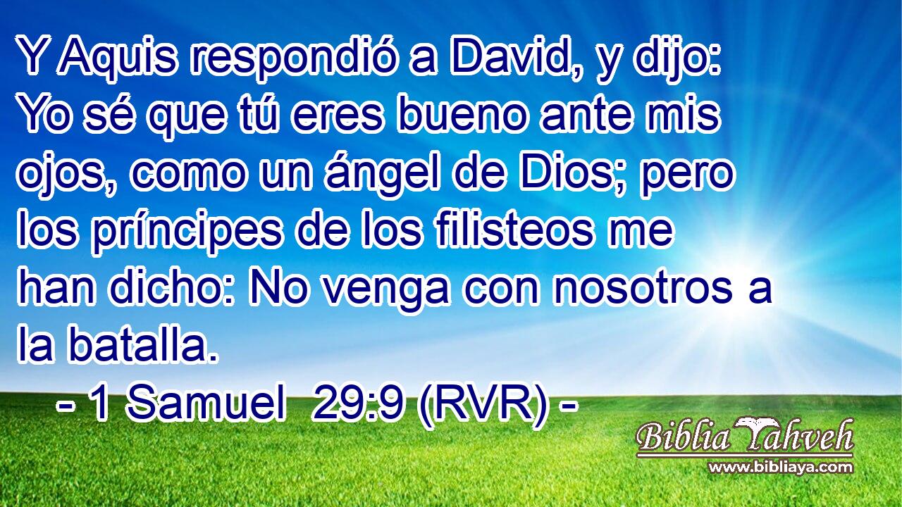 Y Aquis respondió a David, y dijo: Yo sé que tú eres bueno ante mis ojos, como un ángel de Dios; pero los príncipes de los filisteos me han dicho: No venga con nosotros a la batalla.