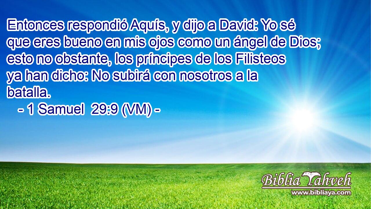  Entonces respondió Aquís, y dijo a David: Yo sé que eres bueno en mis ojos como un ángel de Dios; esto no obstante, los príncipes de los Filisteos ya han dicho: No subirá con nosotros a la batalla. 