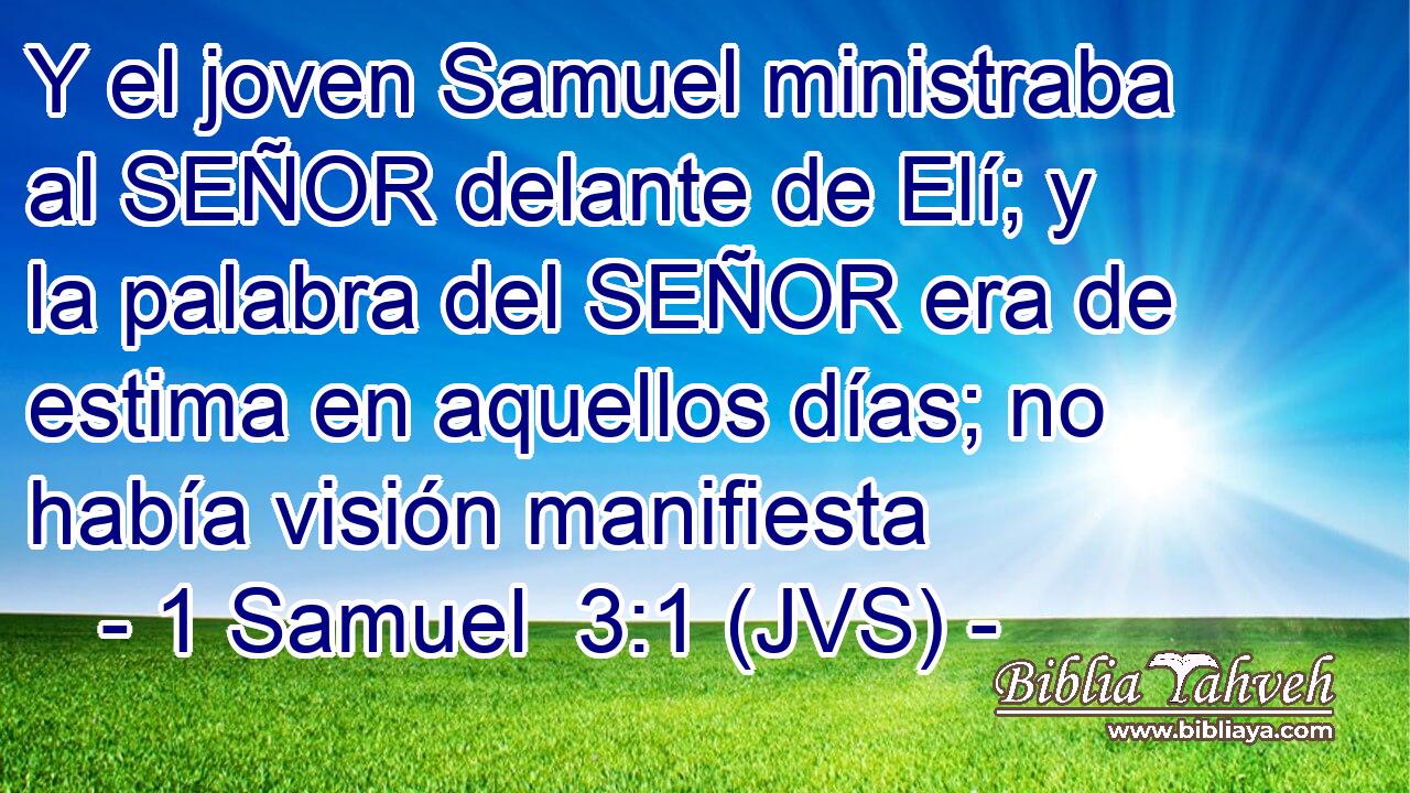 Y el joven Samuel ministraba al SEÑOR delante de Elí; y la palabra del SEÑOR era de estima en aquellos días; no había visión manifiesta