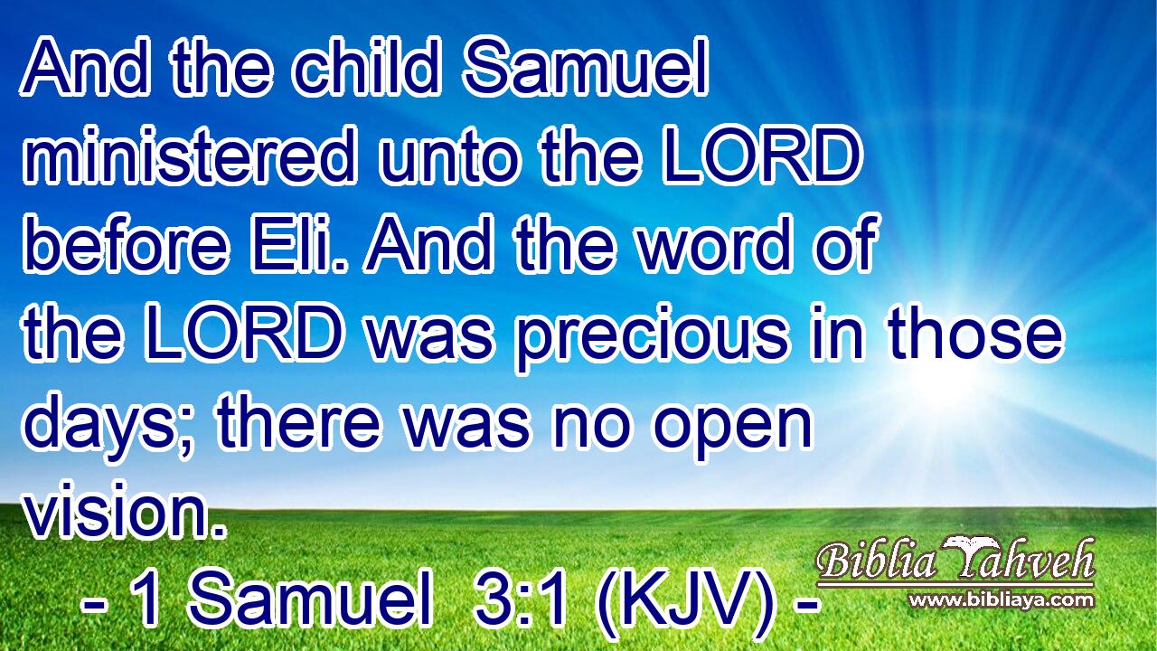 And the child Samuel ministered unto the LORD before Eli. And the word of the LORD was precious in those days; there was no open vision.