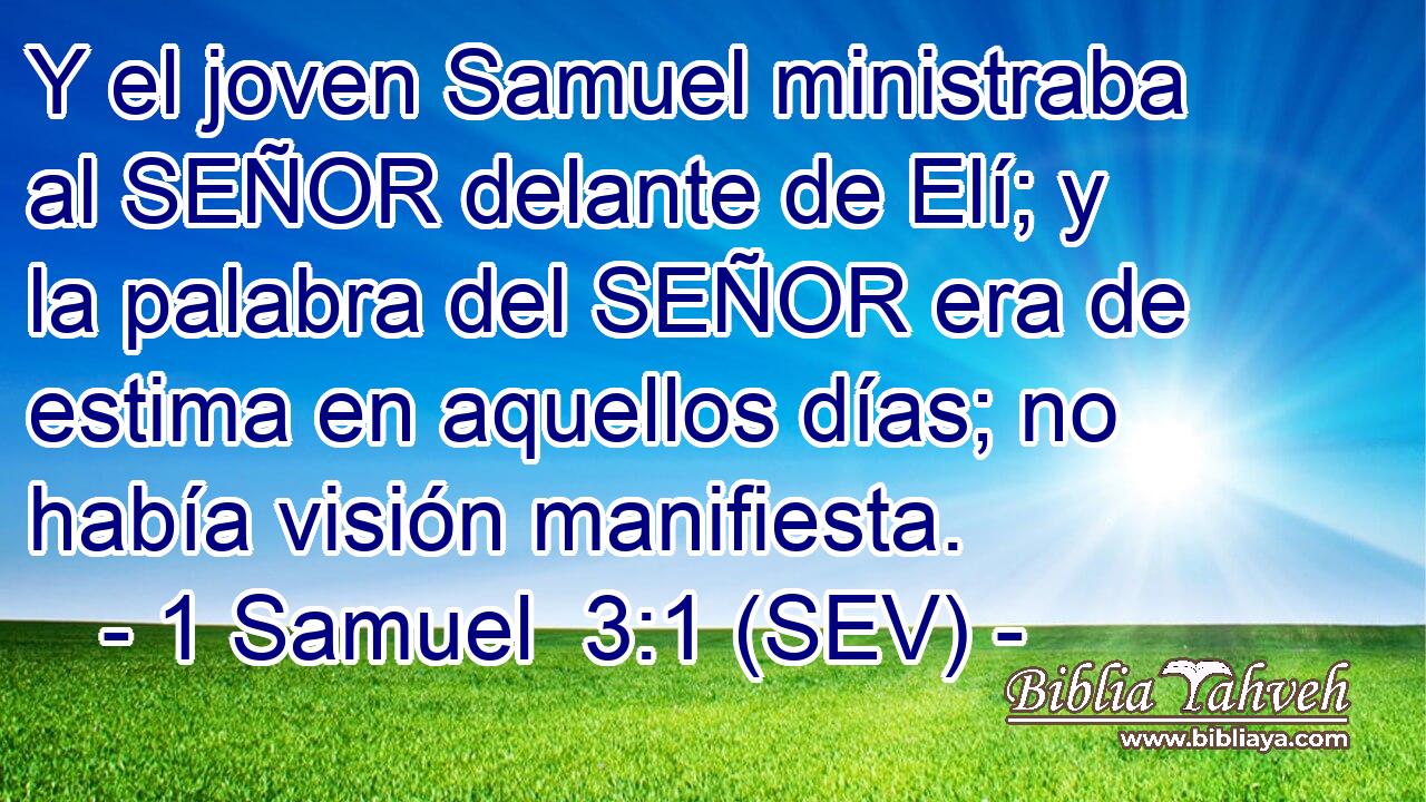 Y el joven Samuel ministraba al SEÑOR delante de Elí; y la palabra del SEÑOR era de estima en aquellos días; no había visión manifiesta.