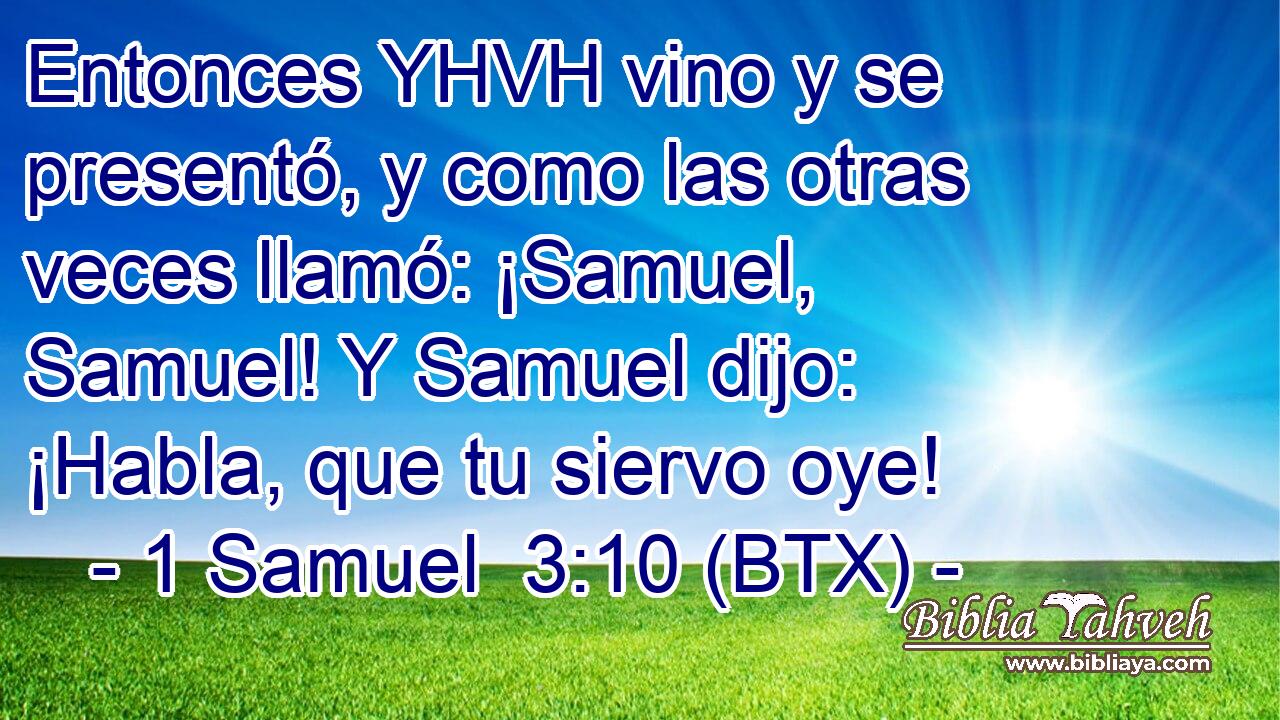 Entonces YHVH vino y se presentó, y como las otras veces llamó: ¡Samuel, Samuel! Y Samuel dijo: ¡Habla, que tu siervo oye!