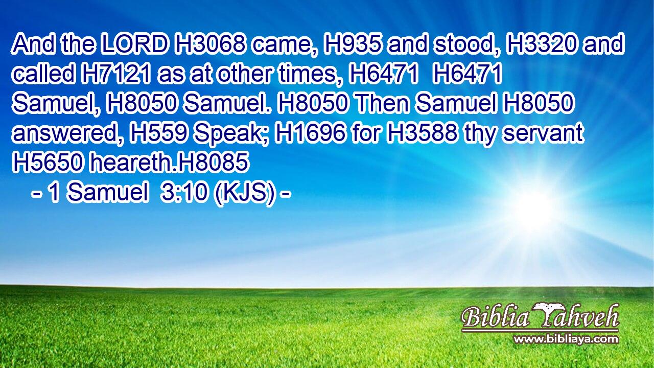 And the LORD H3068 came, H935 and stood, H3320 and called H7121 as at other times, H6471  H6471 Samuel, H8050 Samuel. H8050 Then Samuel H8050 answered, H559 Speak; H1696 for H3588 thy servant H5650 heareth.H8085