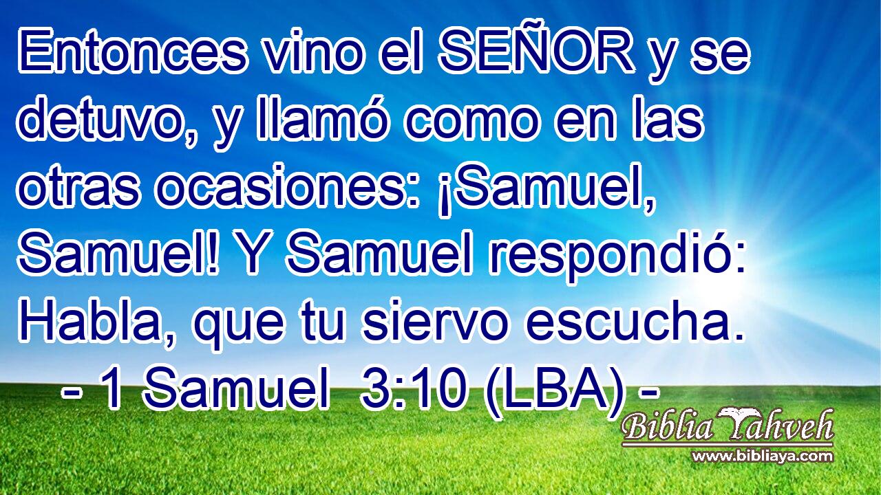 Entonces vino el SEÑOR y se detuvo, y llamó como en las otras ocasiones: ¡Samuel, Samuel! Y Samuel respondió: Habla, que tu siervo escucha.
