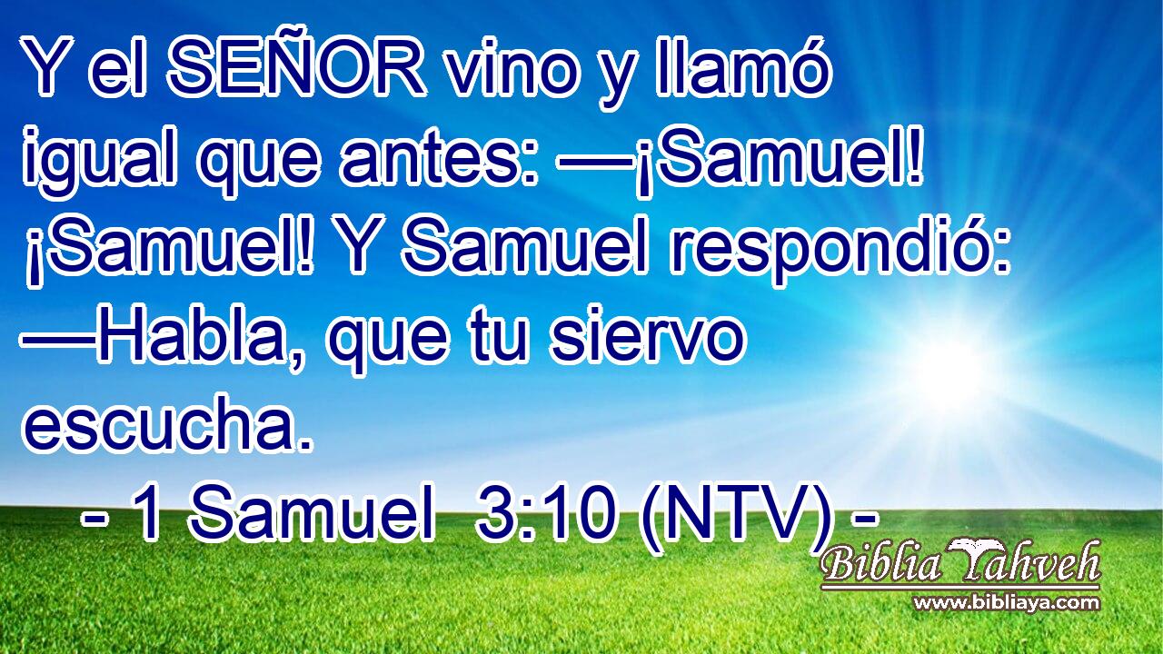 Y el SEÑOR vino y llamó igual que antes: —¡Samuel! ¡Samuel! Y Samuel respondió: —Habla, que tu siervo escucha.