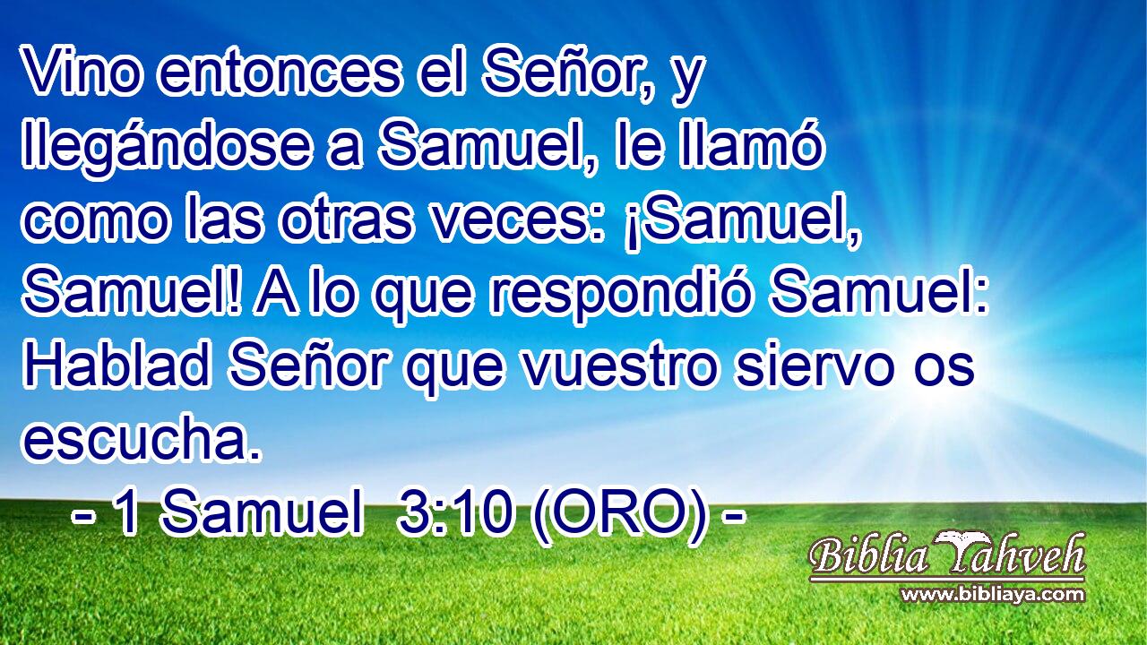  Vino entonces el Señor, y llegándose a Samuel, le llamó como las otras veces: ¡Samuel, Samuel! A lo que respondió Samuel: Hablad Señor que vuestro siervo os escucha. 