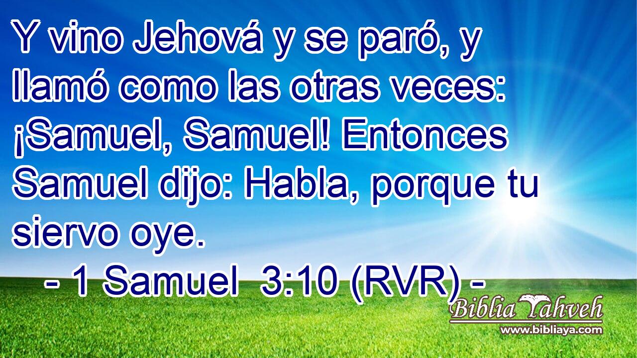 Y vino Jehová y se paró, y llamó como las otras veces: ¡Samuel, Samuel! Entonces Samuel dijo: Habla, porque tu siervo oye.