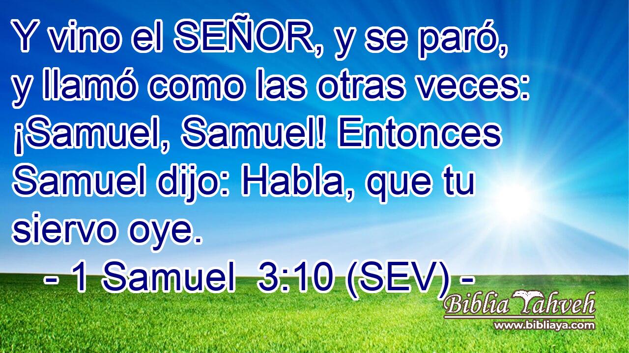 Y vino el SEÑOR, y se paró, y llamó como las otras veces: ¡Samuel, Samuel! Entonces Samuel dijo: Habla, que tu siervo oye.