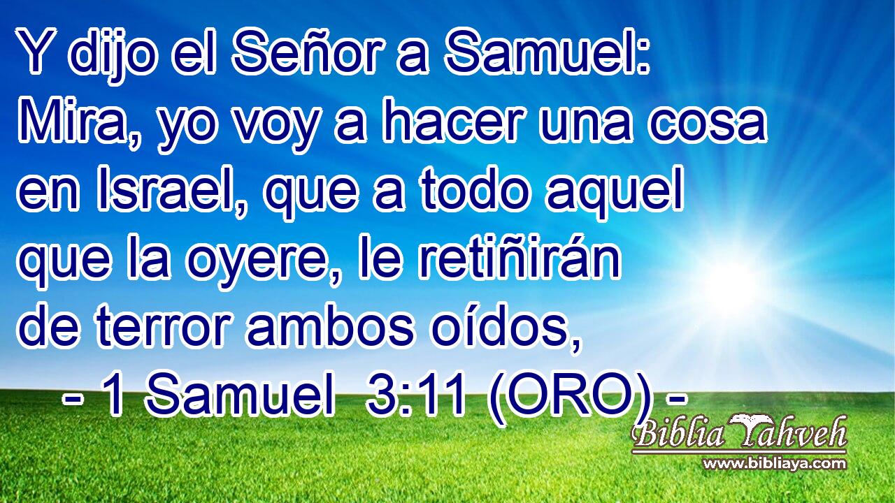  Y dijo el Señor a Samuel: Mira, yo voy a hacer una cosa en Israel, que a todo aquel que la oyere, le retiñirán de terror ambos oídos, 