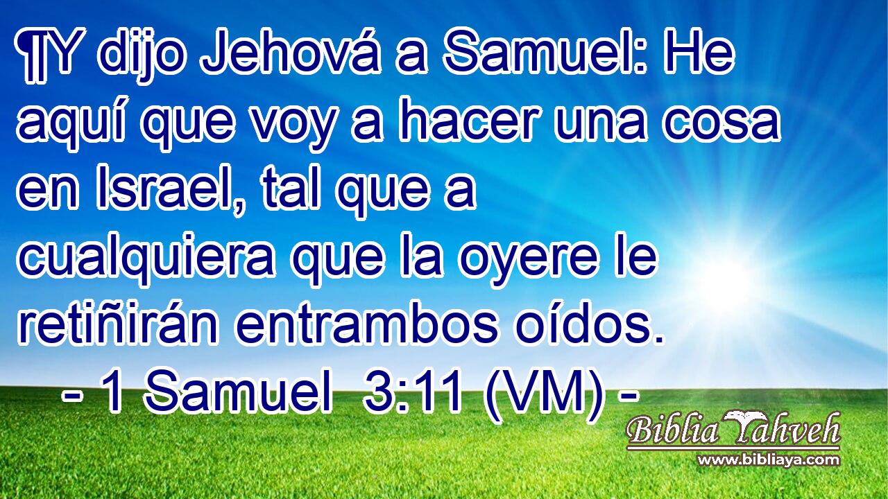  ¶Y dijo Jehová a Samuel: He aquí que voy a hacer una cosa en Israel, tal que a cualquiera que la oyere le retiñirán entrambos oídos. 