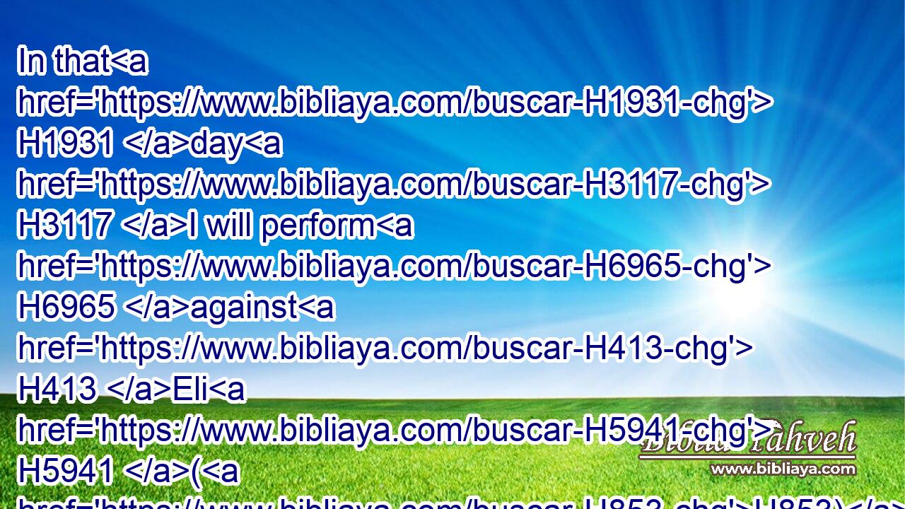 In that H1931 day H3117 I will perform H6965 against H413 Eli H5941 (H853) all H3605 things which H834 I have spoken H1696 concerning H413 his house: H1004 when I begin, H2490 I will also make an end.H3615