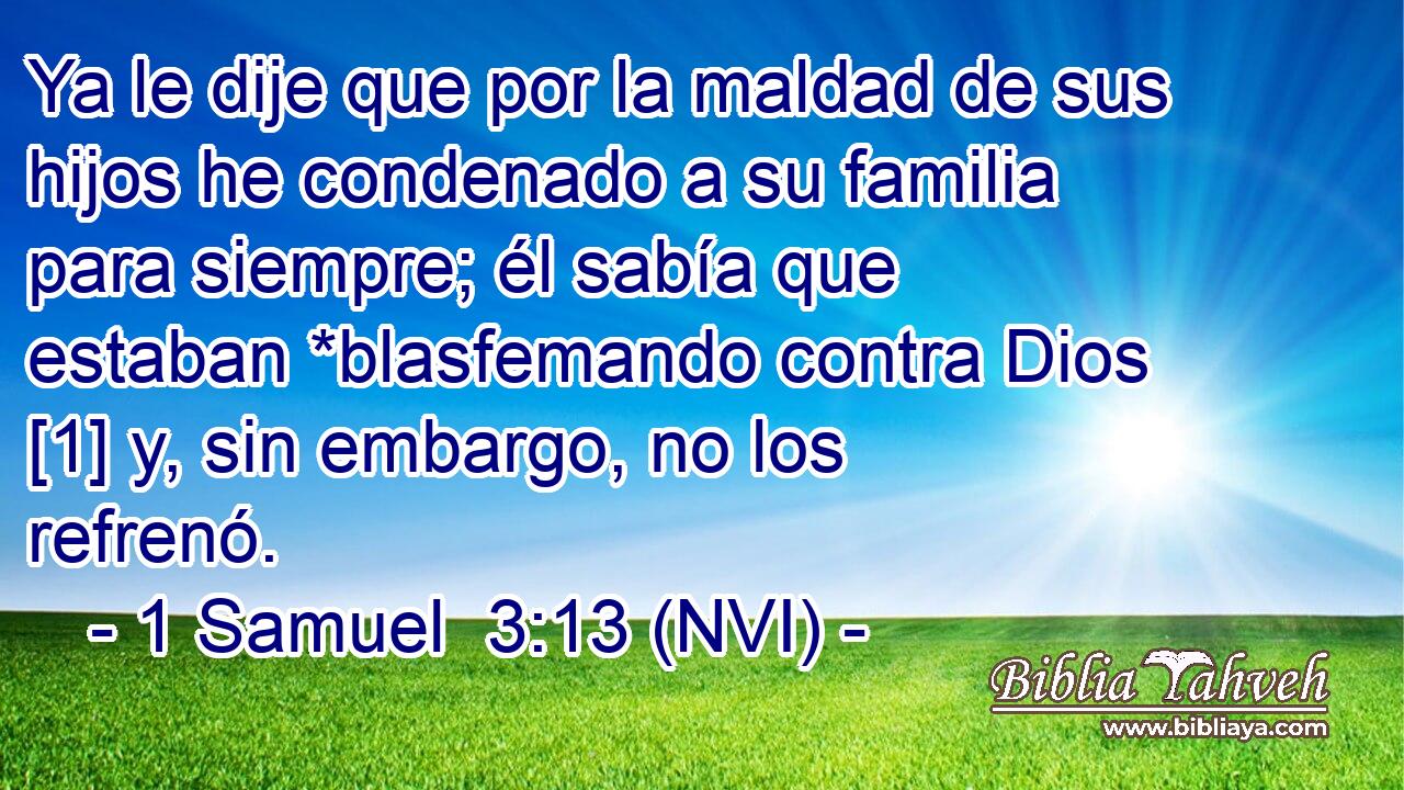  Ya le dije que por la maldad de sus hijos he condenado a su familia para siempre; él sabía que estaban *blasfemando contra Dios [1] y, sin embargo, no los refrenó. 