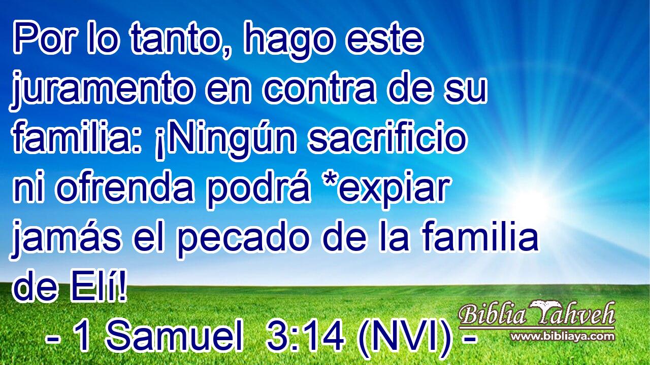  Por lo tanto, hago este juramento en contra de su familia: ¡Ningún sacrificio ni ofrenda podrá *expiar jamás el pecado de la familia de Elí! 