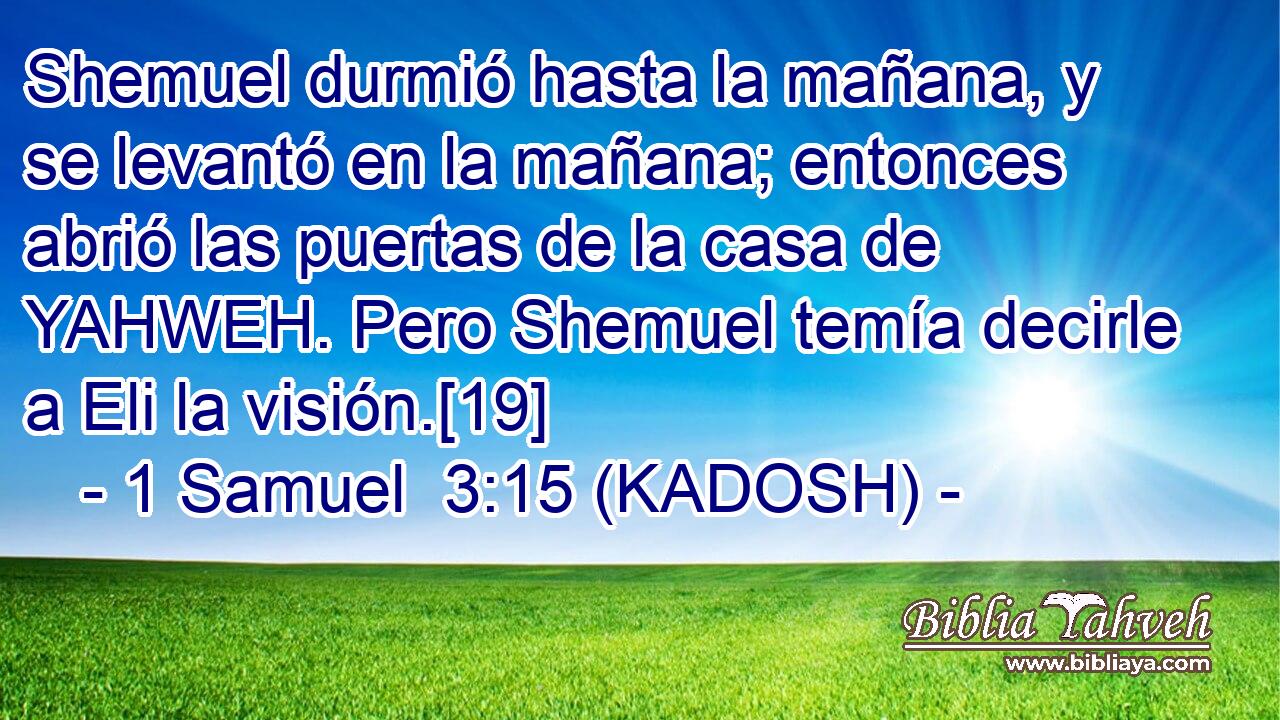  Shemuel durmió hasta la mañana, y se levantó en la mañana; entonces abrió las puertas de la casa de YAHWEH. Pero Shemuel temía decirle a Eli la visión.[19] 