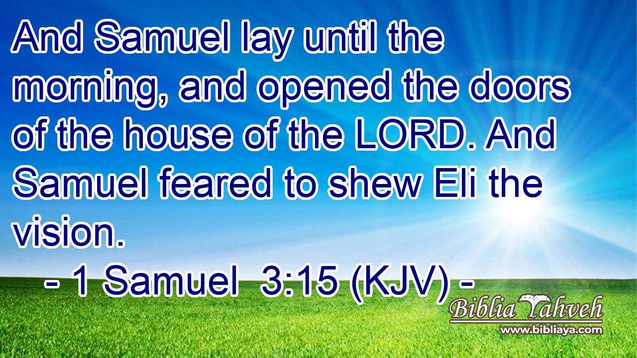 And Samuel lay until the morning, and opened the doors of the house of the LORD. And Samuel feared to shew Eli the vision.