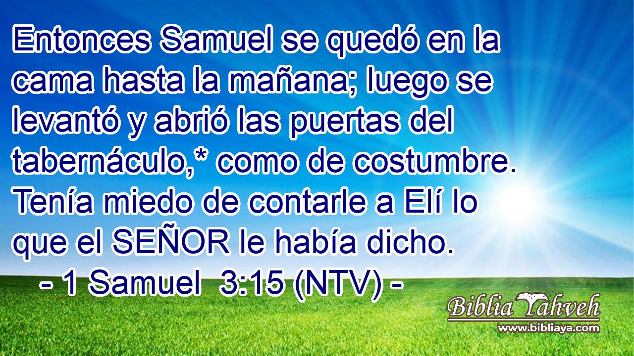 Entonces Samuel se quedó en la cama hasta la mañana; luego se levantó y abrió las puertas del tabernáculo,* como de costumbre. Tenía miedo de contarle a Elí lo que el SEÑOR le había dicho.