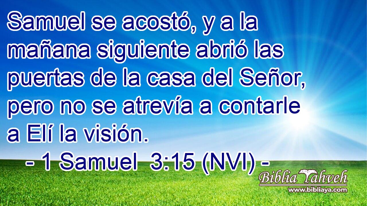  Samuel se acostó, y a la mañana siguiente abrió las puertas de la casa del Señor, pero no se atrevía a contarle a Elí la visión. 
