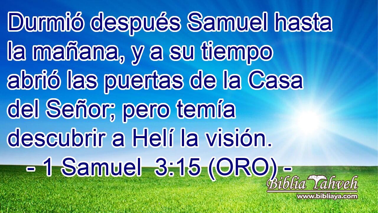  Durmió después Samuel hasta la mañana, y a su tiempo abrió las puertas de la Casa del Señor; pero temía descubrir a Helí la visión. 