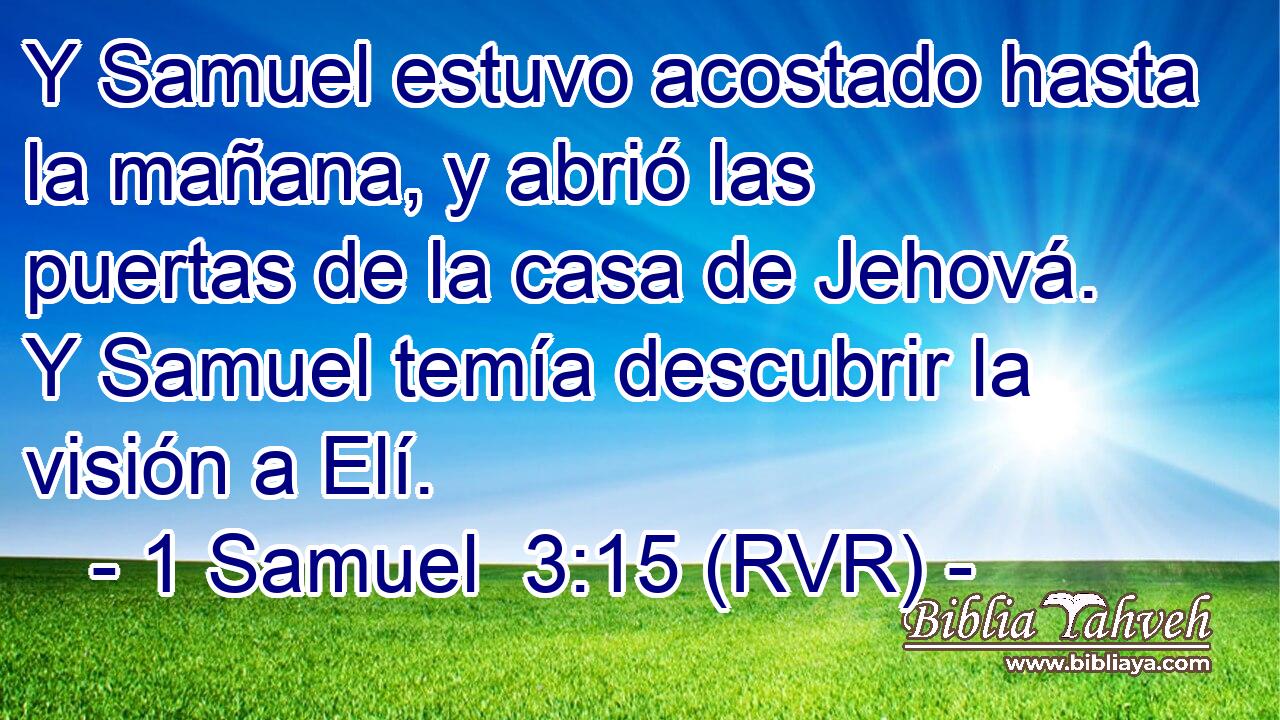 Y Samuel estuvo acostado hasta la mañana, y abrió las puertas de la casa de Jehová. Y Samuel temía descubrir la visión a Elí.