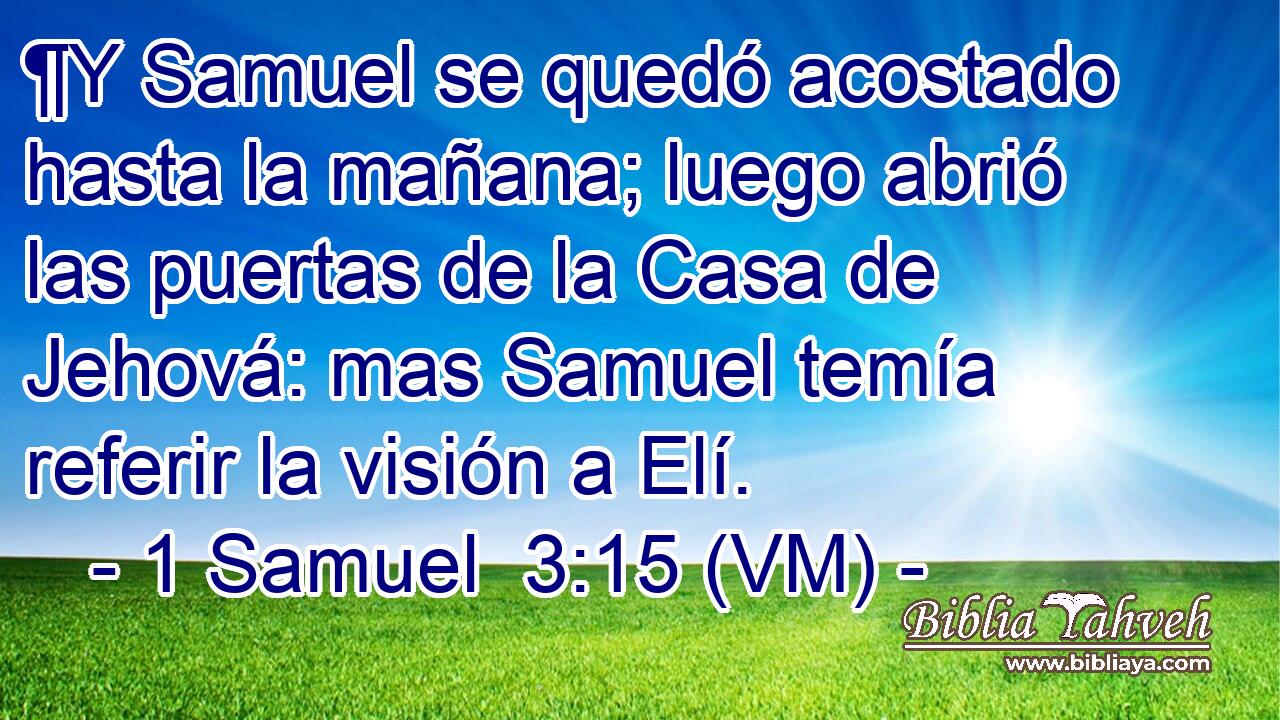  ¶Y Samuel se quedó acostado hasta la mañana; luego abrió las puertas de la Casa de Jehová: mas Samuel temía referir la visión a Elí. 