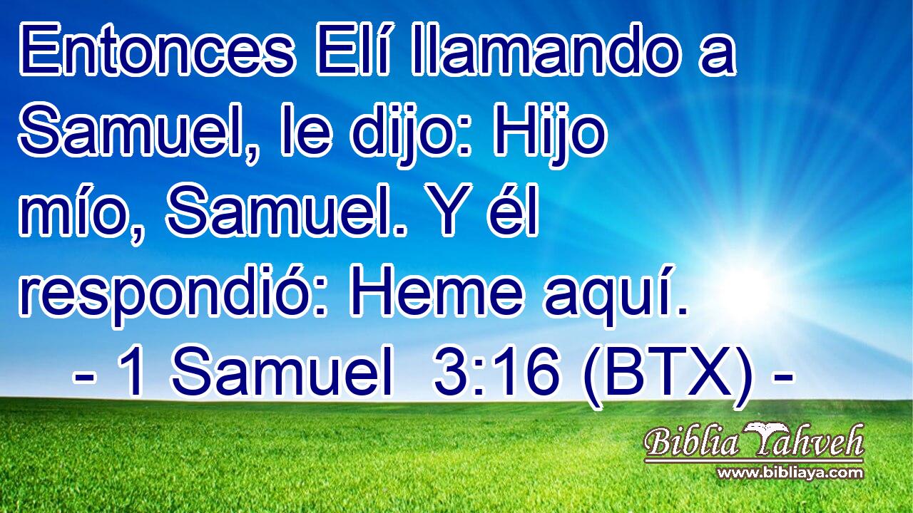 Entonces Elí llamando a Samuel, le dijo: Hijo mío, Samuel. Y él respondió: Heme aquí.