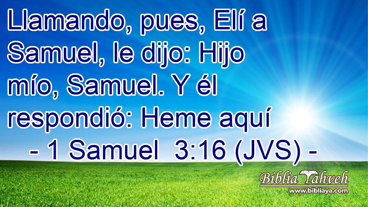 Llamando, pues, Elí a Samuel, le dijo: Hijo mío, Samuel. Y él respondió: Heme aquí