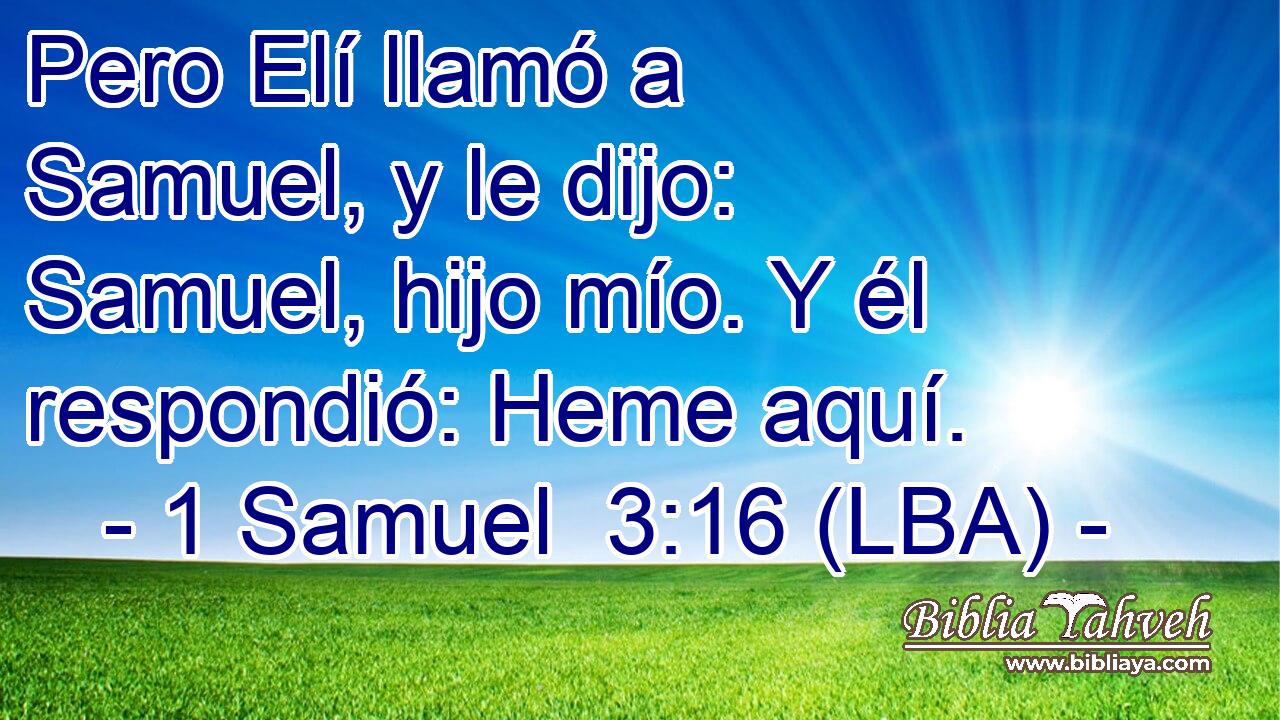Pero Elí llamó a Samuel, y le dijo: Samuel, hijo mío. Y él respondió: Heme aquí.