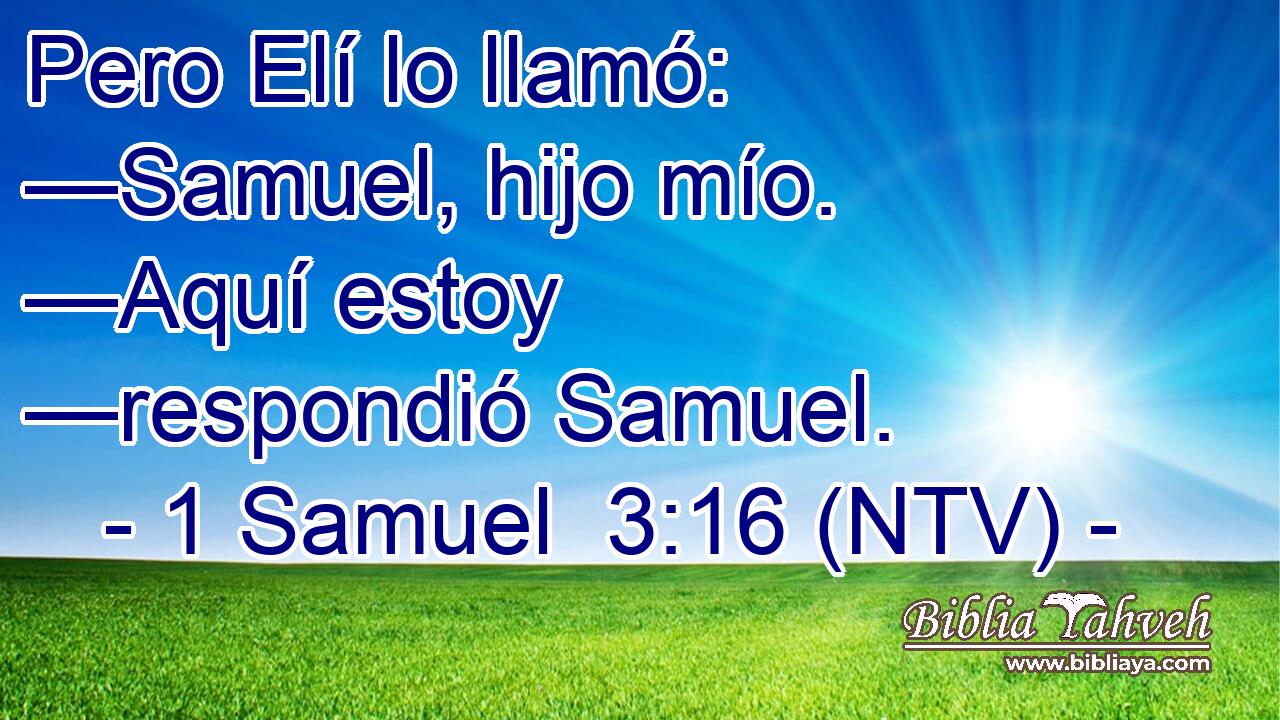 Pero Elí lo llamó: —Samuel, hijo mío. —Aquí estoy —respondió Samuel.