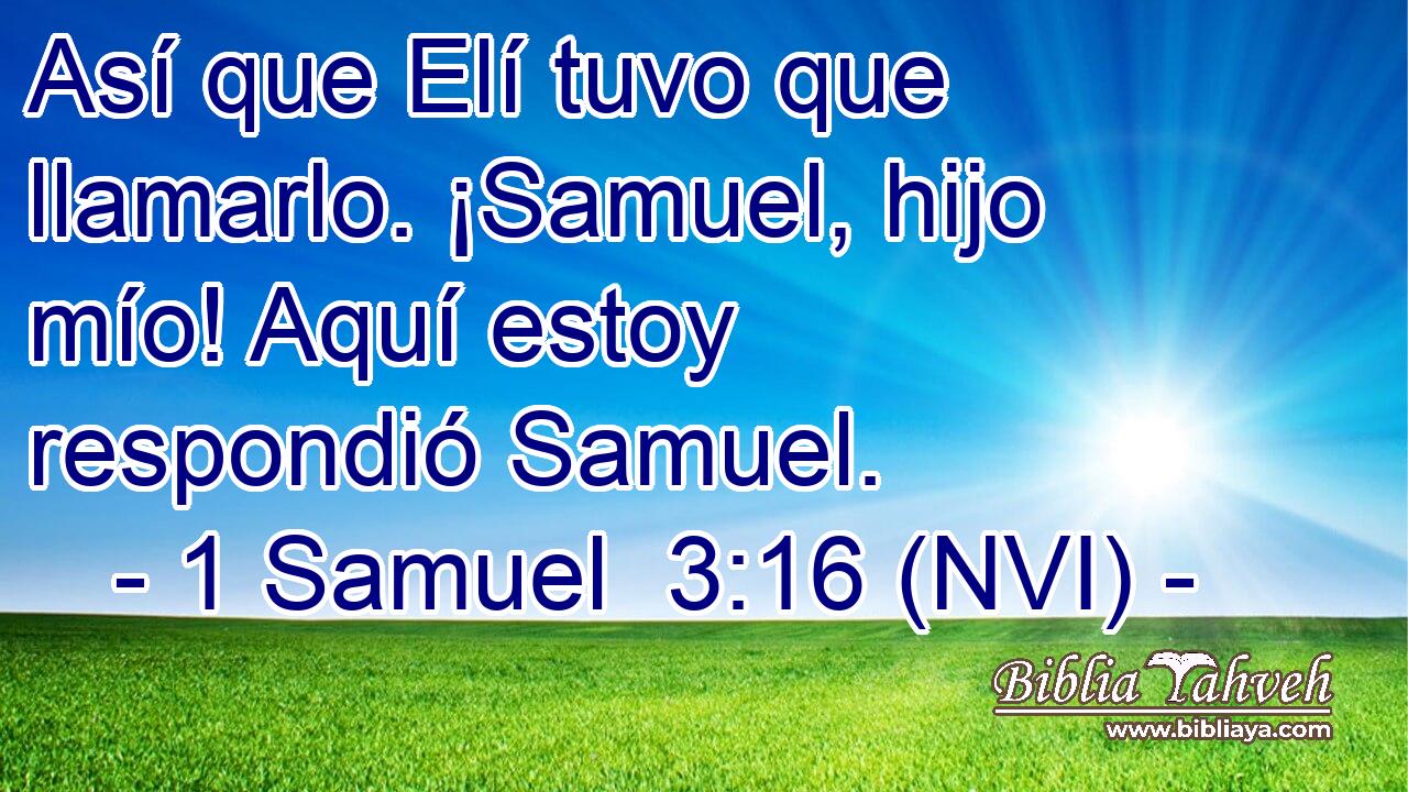  Así que Elí tuvo que llamarlo. ¡Samuel, hijo mío! Aquí estoy respondió Samuel. 
