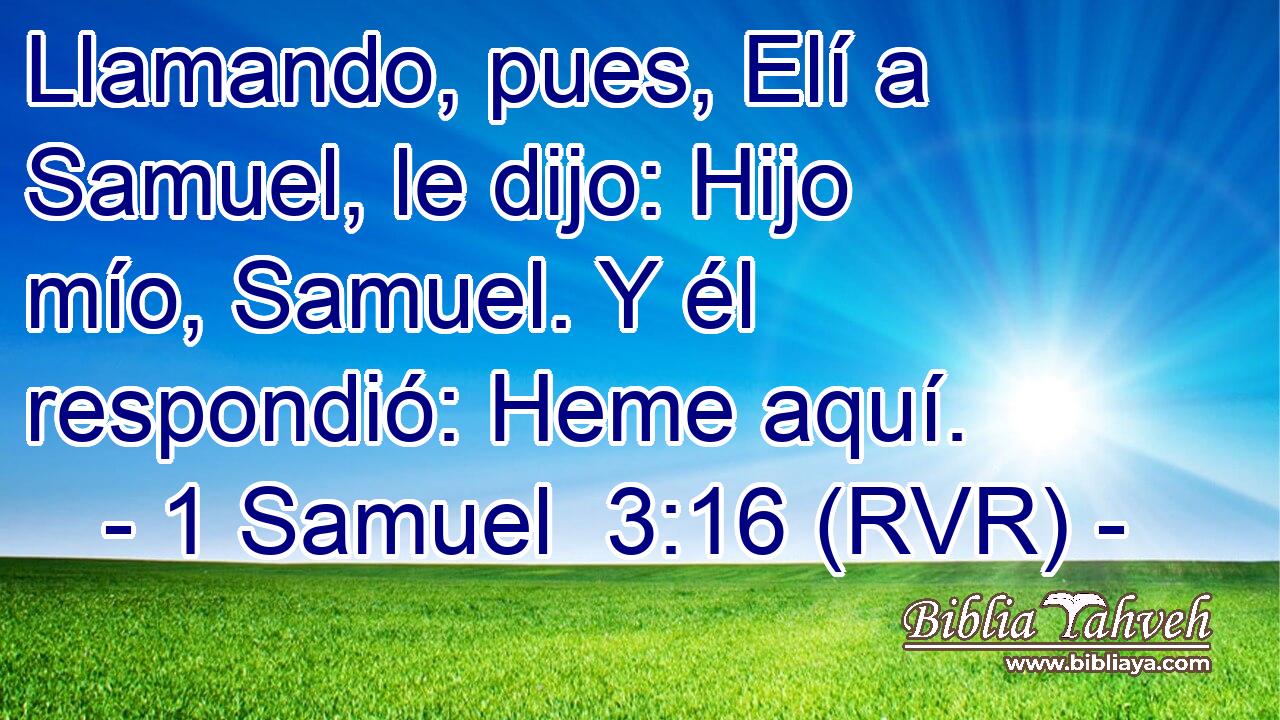 Llamando, pues, Elí a Samuel, le dijo: Hijo mío, Samuel. Y él respondió: Heme aquí.