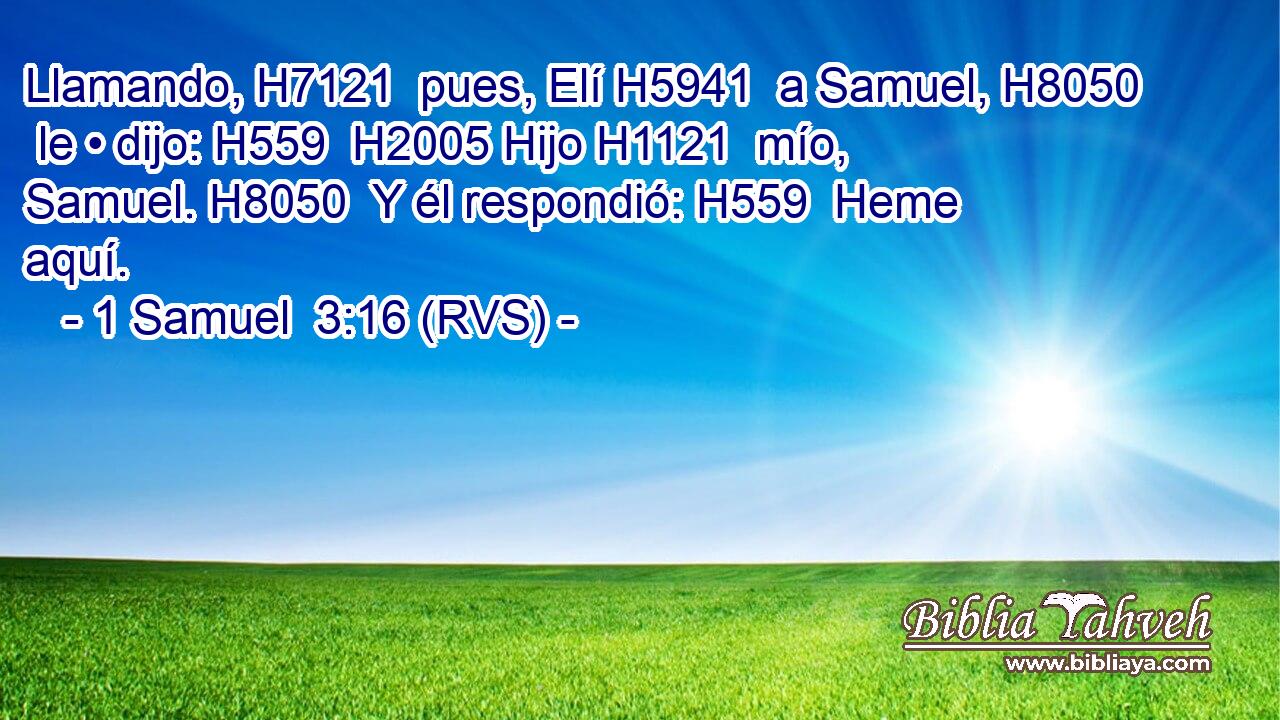 Llamando, H7121  pues, Elí H5941  a Samuel, H8050  le • dijo: H559  H2005 Hijo H1121  mío, Samuel. H8050  Y él respondió: H559  Heme aquí. 