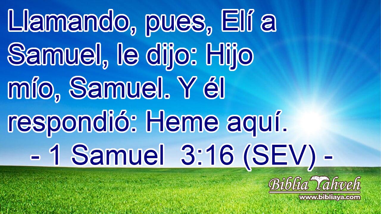 Llamando, pues, Elí a Samuel, le dijo: Hijo mío, Samuel. Y él respondió: Heme aquí.