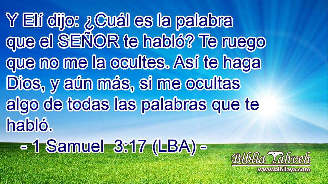 Y Elí dijo: ¿Cuál es la palabra que el SEÑOR te habló? Te ruego que no me la ocultes. Así te haga Dios, y aún más, si me ocultas algo de todas las palabras que te habló.