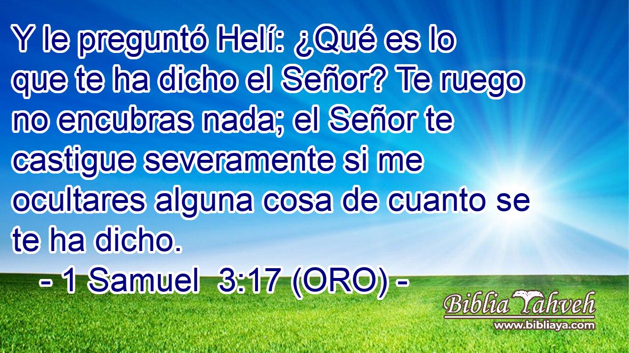  Y le preguntó Helí: ¿Qué es lo que te ha dicho el Señor? Te ruego no encubras nada; el Señor te castigue severamente si me ocultares alguna cosa de cuanto se te ha dicho. 