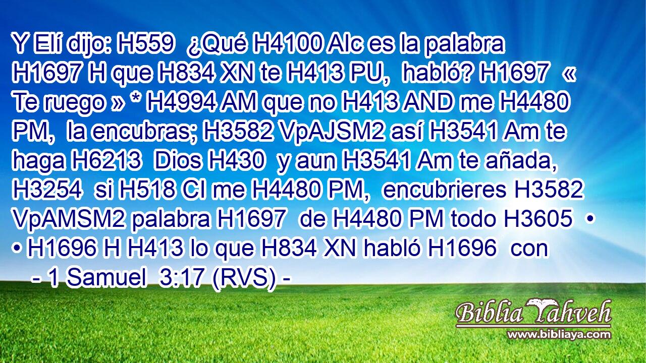 Y Elí dijo: H559  ¿Qué H4100 AIc es la palabra H1697 H que H834 XN te H413 PU,  habló? H1697  « Te ruego » * H4994 AM que no H413 AND me H4480 PM,  la encubras; H3582 VpAJSM2 así H3541 Am te haga H6213  Dios H430  y aun H3541 Am te añada, H3254  si H518 CI me H4480 PM,  encubrieres H3582 VpAMSM2 palabra H1697  de H4480 PM todo H3605  • • H1696 H H413 lo que H834 XN habló H1696  con