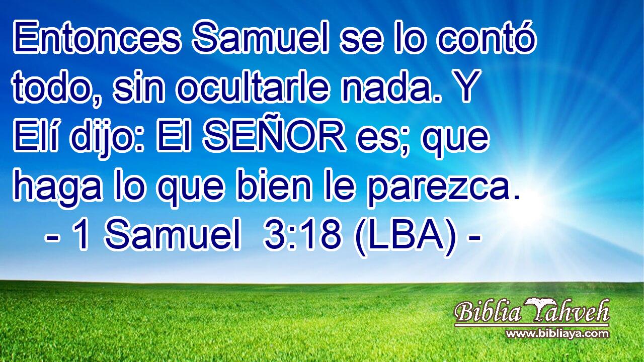 Entonces Samuel se lo contó todo, sin ocultarle nada. Y Elí dijo: El SEÑOR es; que haga lo que bien le parezca.
