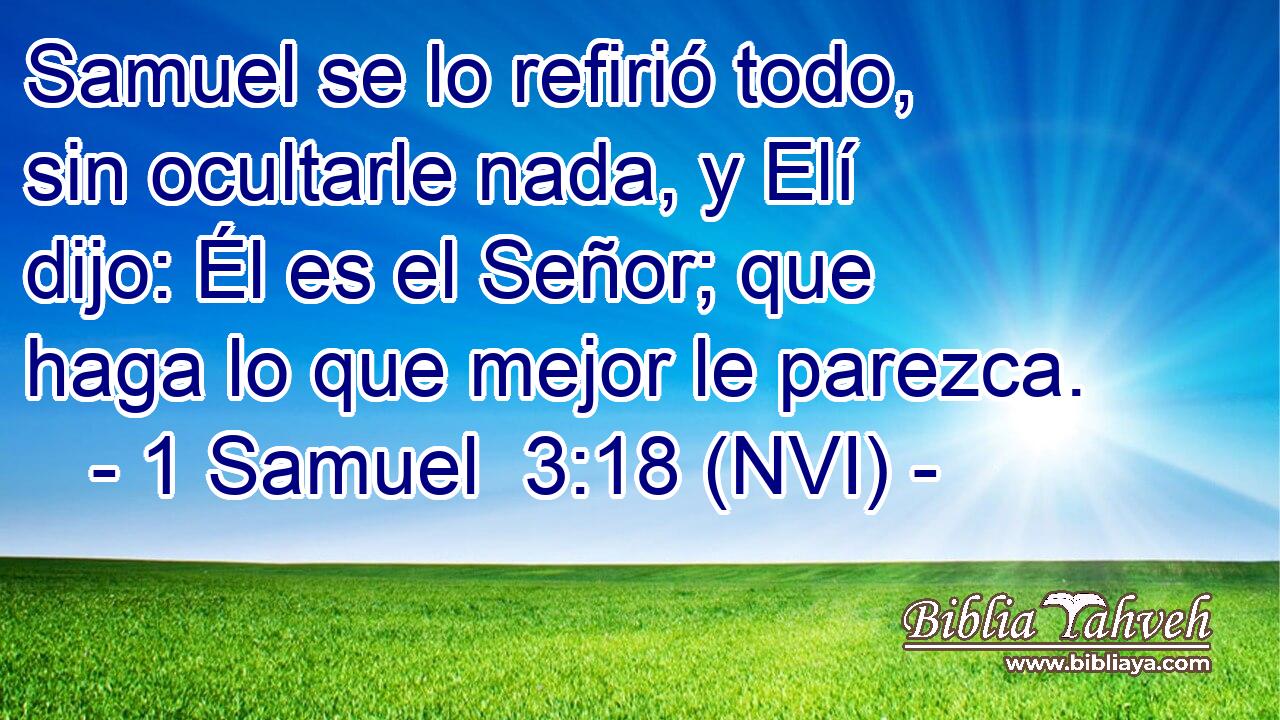  Samuel se lo refirió todo, sin ocultarle nada, y Elí dijo: Él es el Señor; que haga lo que mejor le parezca. 