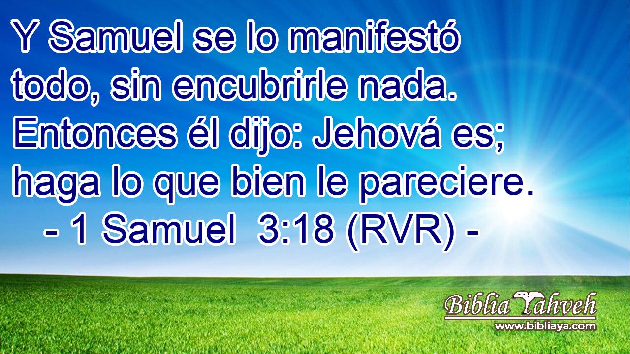 Y Samuel se lo manifestó todo, sin encubrirle nada. Entonces él dijo: Jehová es; haga lo que bien le pareciere.