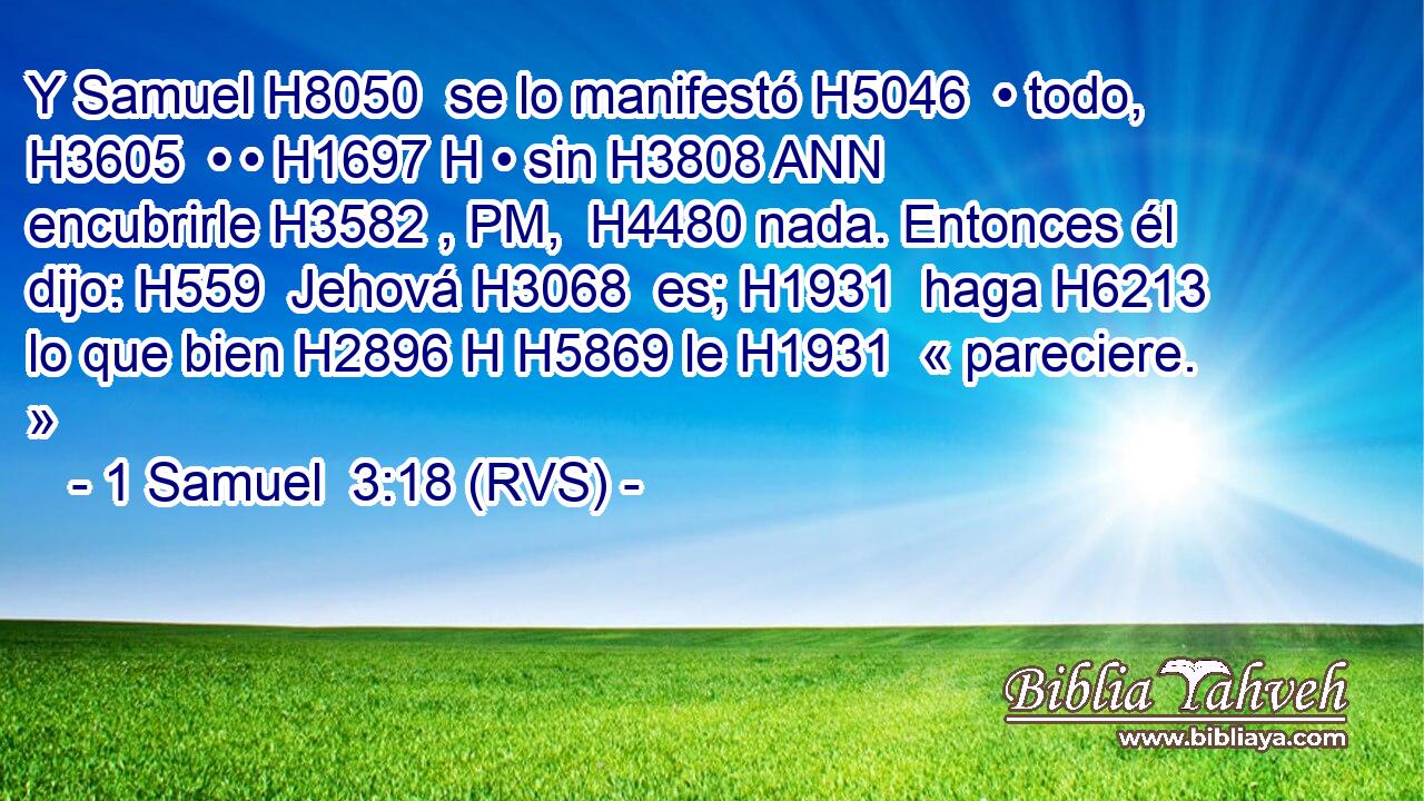 Y Samuel H8050  se lo manifestó H5046  • todo, H3605  • • H1697 H • sin H3808 ANN encubrirle H3582 , PM,  H4480 nada. Entonces él dijo: H559  Jehová H3068  es; H1931  haga H6213  lo que bien H2896 H H5869 le H1931  « pareciere. » 