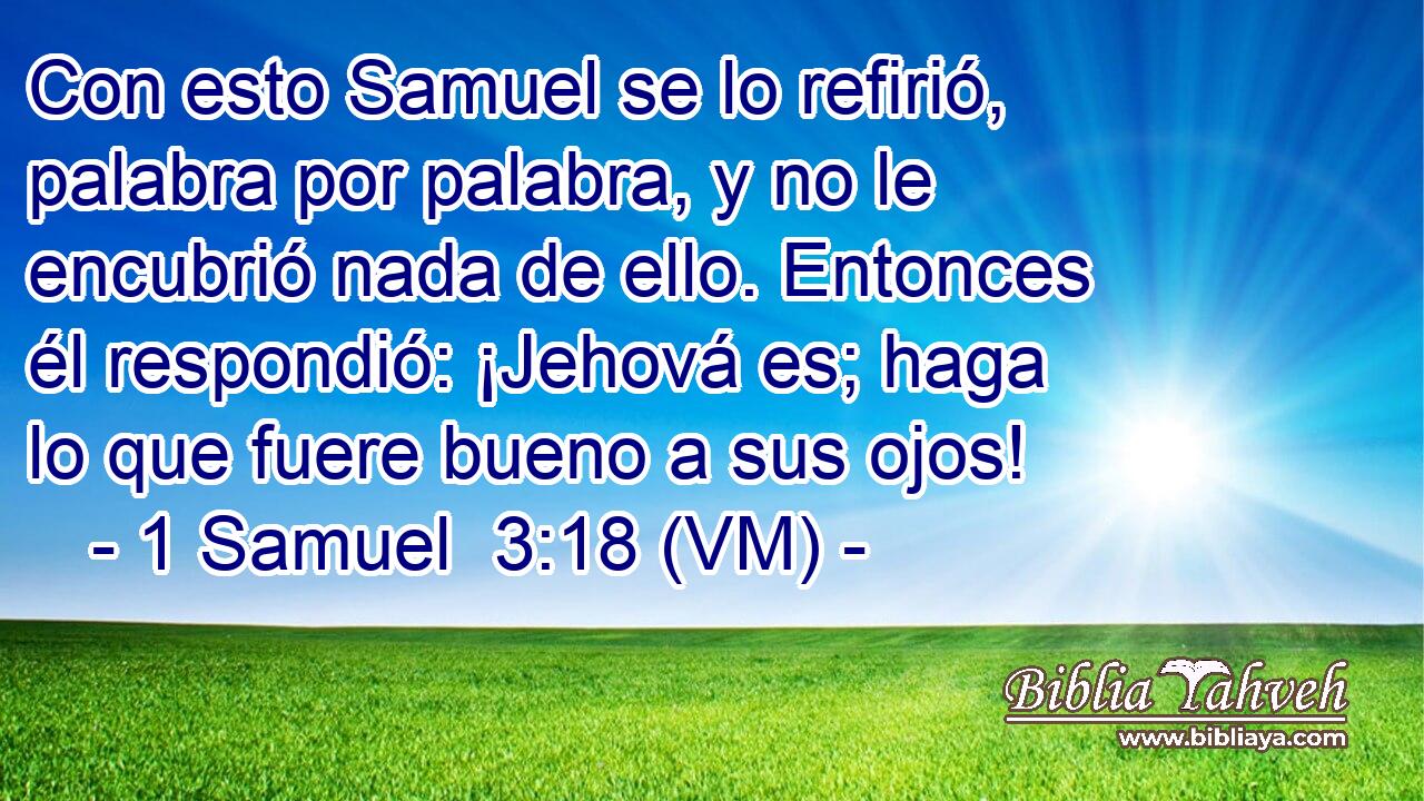  Con esto Samuel se lo refirió, palabra por palabra, y no le encubrió nada de ello. Entonces él respondió: ¡Jehová es; haga lo que fuere bueno a sus ojos! 