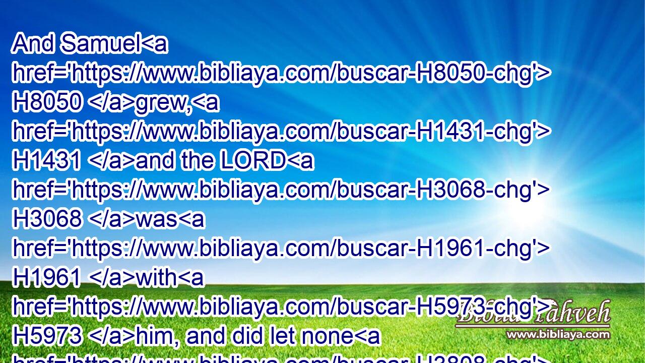 And Samuel H8050 grew, H1431 and the LORD H3068 was H1961 with H5973 him, and did let none H3808  H4480  H3605 of his words H1697 fall H5307 to the ground.H776