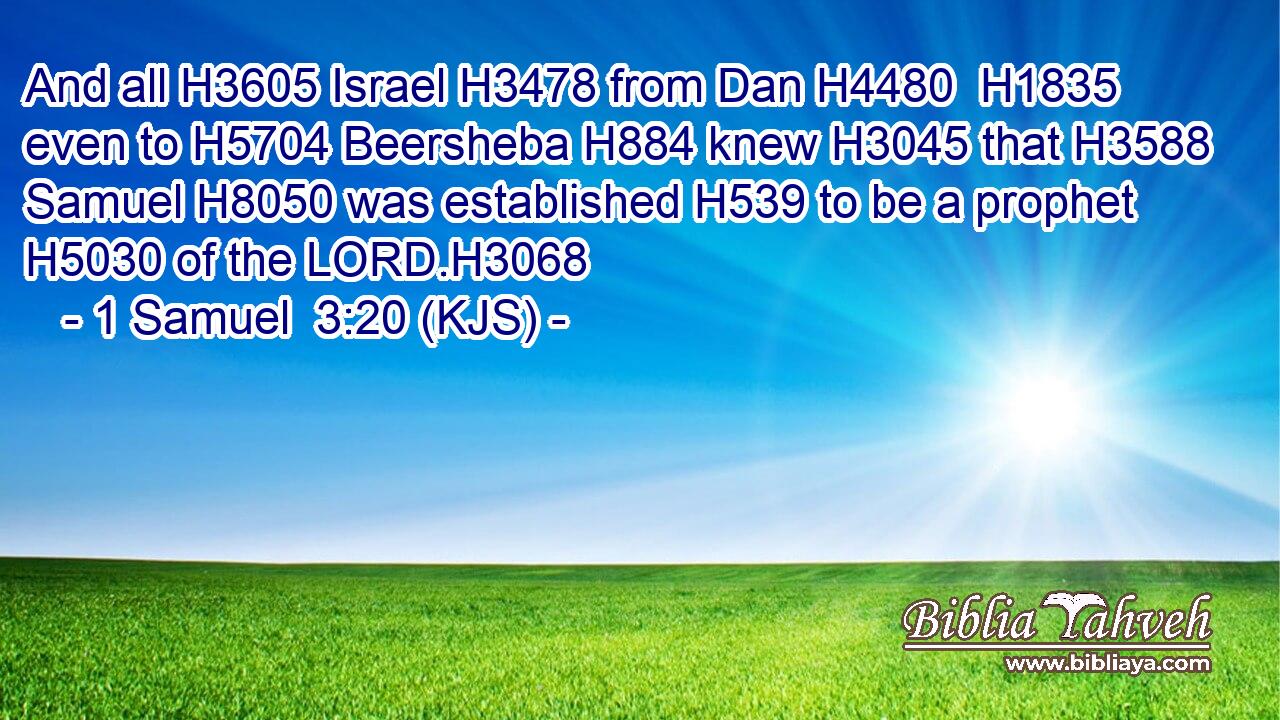 And all H3605 Israel H3478 from Dan H4480  H1835 even to H5704 Beersheba H884 knew H3045 that H3588 Samuel H8050 was established H539 to be a prophet H5030 of the LORD.H3068