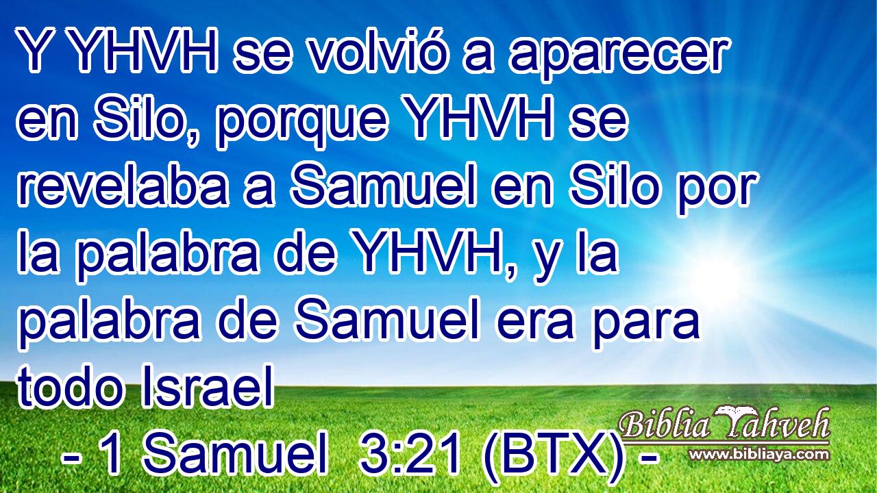 Y YHVH se volvió a aparecer en Silo, porque YHVH se revelaba a Samuel en Silo por la palabra de YHVH, y la palabra de Samuel era para todo Israel