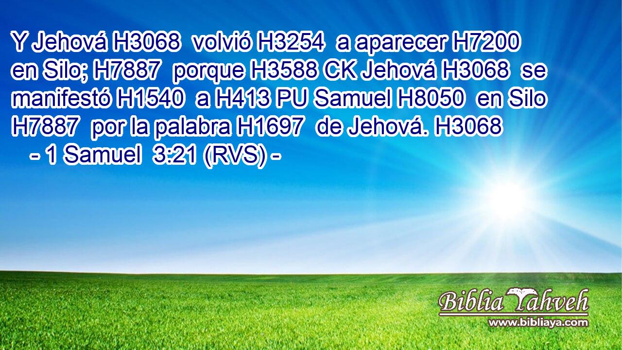 Y Jehová H3068  volvió H3254  a aparecer H7200  en Silo; H7887  porque H3588 CK Jehová H3068  se manifestó H1540  a H413 PU Samuel H8050  en Silo H7887  por la palabra H1697  de Jehová. H3068  